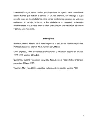 La educación sigue siendo clasista y excluyente no ha logrado forjar cimientos de
ideales fuertes que motiven el cambio y un país diferente, sin embargo la culpa
no solo recae en los ciudadanos, sino en las condiciones precarias de vida que
esclavizan al trabajo, limitando a los ciudadanos a reproducir actividades
automatizadas, lo cual hace difícil la unión y la lucha por una educación de calidad
y por una vida más justa.




                                   Bibliografía

Bonifacio, Barba, Reseña de la moral regresa a la escuela de Pablo Latapí Sarre,
Perfiles Educativos, año/vol. XXIII, número 094, México

Loyo, Engracia, 1999, Gobiernos revolucionarios y educación popular en México,
1911-1928, México, COLMEX.

Quintanilla, Susana y Vaughan, Mary Kay, 1997, Escuela y sociedad en el periodo
cardenista, México, FCE.

Vaughan, Mary Kay, 2000, La política cultural en la revolución, México, FCE




                                                                                  9
 