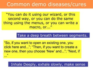 Common demo diseases/cures Take a deep breath between segments.  “ You can do it using our wizard, or this second way, or you can do the same thing using the menus, or you can write a macro, or...” “ So, if you want to open an existing one, you click here and...”; “Then, if you want to create a new one, then you choose ‘New’ and...”; “Next, if ...” Inhale Deeply, exhale slowly, make sense 