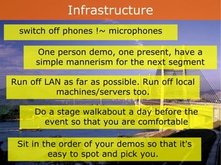 Infrastructure One person demo, one present, have a simple mannerism for the next segment switch off phones !~ microphones Run off LAN as far as possible. Run off local machines/servers too. Do a stage walkabout a day before the event so that you are comfortable Sit in the order of your demos so that it's easy to spot and pick you.  