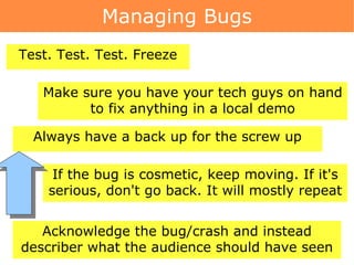 Managing Bugs Make sure you have your tech guys on hand to fix anything in a local demo Test. Test. Test. Freeze Always have a back up for the screw up If the bug is cosmetic, keep moving. If it's serious, don't go back. It will mostly repeat Acknowledge the bug/crash and instead describer what the audience should have seen 