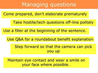 Managing questions Take hostile/tech questions off-line politely Come prepared, don't elaborate prematurely Use a filler at the beginning of the sentence.  Step forward so that the camera can pick you up Maintain eye contact and wear a smile on your face where possible.  Use Q&A for a roundabout benefit explanation 