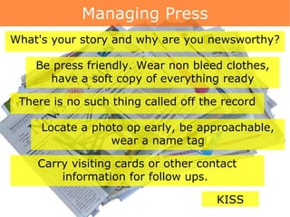 Managing Press Be press friendly. Wear non bleed clothes, have a soft copy of everything ready What's your story and why are you newsworthy? There is no such thing called off the record Locate a photo op early, be approachable, wear a name tag Carry visiting cards or other contact information for follow ups.  KISS 