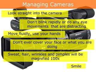 Managing Cameras Don't blink rapidly or do any eye movements  that are distracting  Look straight into the camera Move fluidly, use your hands Don't ever cover your face or what you are doing Sweat, hair, wrinkles and pimples will be magnified 100x Smile 