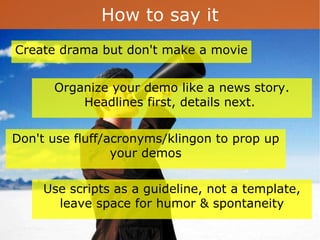 How to say it Create drama but don't make a movie  Don't use fluff/acronyms/klingon to prop up your demos Use scripts as a guideline, not a template, leave space for humor & spontaneity Organize your demo like a news story. Headlines first, details next.  