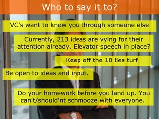 Who to say it to? Currently, 213 ideas are vying for their attention already. Elevator speech in place? VC's want to know you through someone else Keep off the 10 lies turf  Be open to ideas and input.  Do your homework before you land up. You can't/should'nt schmooze with everyone.  