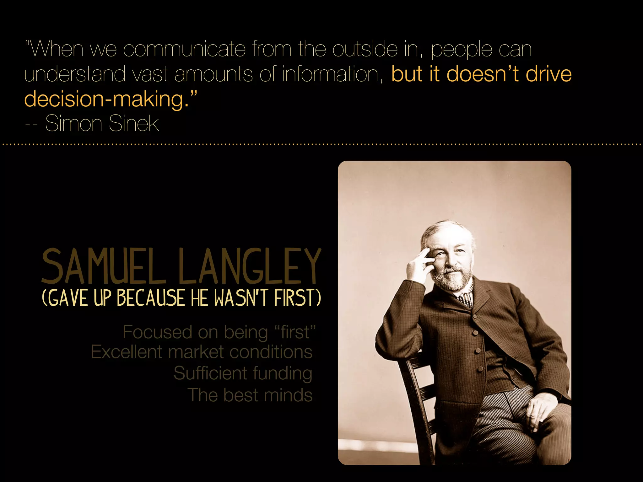 “When we communicate from the outside in, people can
understand vast amounts of information, but it doesn’t drive
decision-making.”
-- Simon Sinek




 Samuel Langley
  (Gave Up Because he Wasn’t first)
          Focused on being “ﬁrst”
       Excellent market conditions
                 Sufﬁcient funding
                  The best minds
 