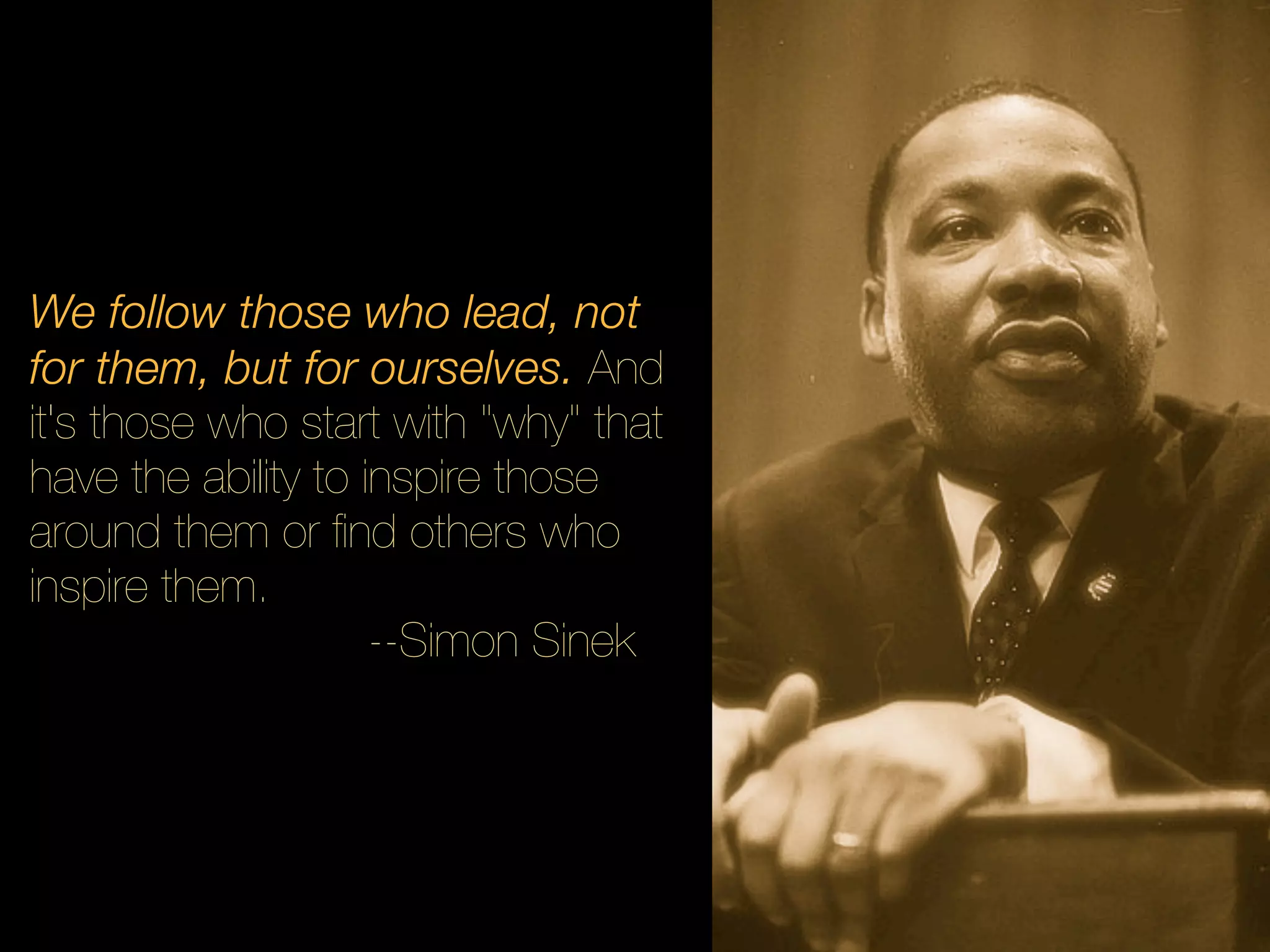 We follow those who lead, not
for them, but for ourselves. And
it's those who start with "why" that
have the ability to inspire those
around them or ﬁnd others who
inspire them.
                     --Simon Sinek
 