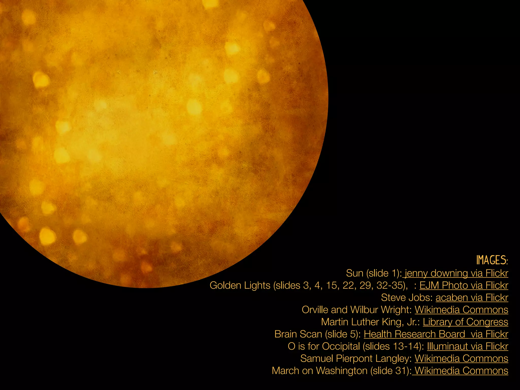 Images:
                                  Sun (slide 1): jenny downing via Flickr
Golden Lights (slides 3, 4, 15, 22, 29, 32-35), : EJM Photo via Flickr
                                           Steve Jobs: acaben via Flickr
                      Orville and Wilbur Wright: Wikimedia Commons
                            Martin Luther King, Jr.: Library of Congress
              Brain Scan (slide 5): Health Research Board via Flickr
                   O is for Occipital (slides 13-14): Illuminaut via Flickr
                      Samuel Pierpont Langley: Wikimedia Commons
             March on Washington (slide 31): Wikimedia Commons
 