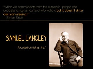 “When we communicate from the outside in, people can
understand vast amounts of information, but it doesn’t drive
decision-making.”
-- Simon Sinek




 Samuel Langley
          Focused on being “ﬁrst”
 