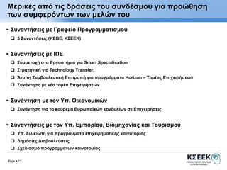 Μερικές από τις δράσεις του συνδέσμου για προώθηση 
των συμφερόντων των μελών του 
• Συναντήσεις με Γραφείο Προγραμματισμού 
 5 Συναντήσεις (ΚΕΒΕ, ΚΣΕΕΚ) 
• Συναντήσεις με ΙΠΕ 
 Συμμετοχή στα Εργαστήρια για Smart Specialisation 
 Στρατηγική για Technology Transfer, 
 Άτυπη Συμβουλευτική Επιτροπή για προγράμματα Horizon – Τομέας Επιχειρήσεων 
 Συνάντηση με νέο τομέα Επιχειρήσεων 
• Συνάντηση με τον Υπ. Οικονομικών 
 Συνάντηση για το κούρεμα Ευρωπαϊκών κονδυλίων σε Επιχειρήσεις 
• Συναντήσεις με τον Υπ. Εμπορίου, Βιομηχανίας και Τουρισμού 
 Υπ. Σιλικιώτη για προγράμματα επιχειρηματικής καινοτομίας 
 Δημόσιες Διαβουλεύσεις 
 Σχεδιασμό προγραμμάτων καινοτομίας 
Page  12 
 