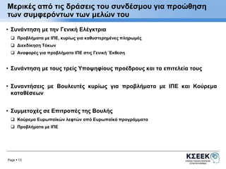 Μερικές από τις δράσεις του συνδέσμου για προώθηση 
των συμφερόντων των μελών του 
• Συνάντηση με την Γενική Ελέγκτρια 
 Προβλήματα με ΙΠΕ, κυρίως για καθυστερημένες πληρωμές 
 Διεκδίκηση Τόκων 
 Αναφορές για προβλήματα ΙΠΕ στις Γενική ¨Εκθεση 
• Συνάντηση με τους τρείς Υποψηφίους προέδρους και τα επιτελεία τους 
• Συναντήσεις με Βουλευτές κυρίως για προβλήματα με ΙΠΕ και Κούρεμα 
καταθέσεων 
• Συμμετοχές σε Επιτροπές της Βουλής 
 Κούρεμα Ευρωπαϊκών λεφτών από Ευρωπαϊκά προγράμματα 
 Προβλήματα με ΙΠΕ 
Page  13 
 