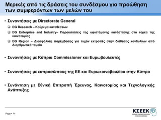 Μερικές από τις δράσεις του συνδέσμου για προώθηση 
των συμφερόντων των μελών του 
• Συναντήσεις με Directorate General 
 DG Research – Κούρεμα καταθέσεων 
 DG Enterprise and Industry– Παρουσιάσεις της υφιστάμενης κατάστασης στο τομέα της 
καινοτομίας 
 DG Region – Διασφάλιση παρέμβασης για τυχόν εκτροπές στην διάθεσης κονδυλίων από 
Διαρθρωτικά ταμεία 
• Συναντήσεις με Κύπρια Commissioner και Ευρωβουλευτές 
• Συναντήσεις με εκπροσώπους της ΕΕ και Ευρωκοινοβουλίου στην Κύπρο 
• Συνάντηση με Εθνική Επιτροπή Έρευνας, Καινοτομίας και Τεχνολογικής 
Ανάπτυξης 
Page  14 
 