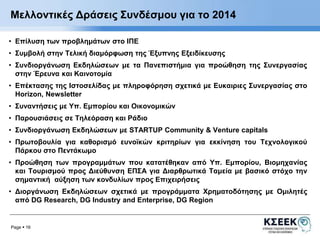 Μελλοντικές Δράσεις Συνδέσμου για το 2014 
• Επίλυση των προβλημάτων στο ΙΠΕ 
• Συμβολή στην Τελική διαμόρφωση της Έξυπνης Εξειδίκευσης 
• Συνδιοργάνωση Εκδηλώσεων με τα Πανεπιστήμια για προώθηση της Συνεργασίας 
στην Έρευνα και Καινοτομία 
• Επέκτασης της Ιστοσελίδας με πληροφόρηση σχετικά με Ευκαιριες Συνεργασίας στο 
Horizon, Newsletter 
• Συναντήσεις με Υπ. Εμπορίου και Οικονομικών 
• Παρουσιάσεις σε Τηλεόραση και Ράδιο 
• Συνδιοργάνωση Εκδηλώσεων με STARTUP Community & Venture capitals 
• Πρωτοβουλία για καθορισμό ευνοϊκών κριτηρίων για εκκίνηση του Τεχνολογικού 
Πάρκου στο Πεντάκωμο 
• Προώθηση των προγραμμάτων που κατατέθηκαν από Υπ. Εμπορίου, Βιομηχανίας 
και Τουρισμού προς Διεύθυνση ΕΠΣΑ για Διαρθρωτικά Ταμεία με βασικό στόχο την 
σημαντική αύξηση των κονδυλίων προς Επιχειρήσεις 
• Διοργάνωση Εκδηλώσεων σχετικά με προγράμματα Χρηματοδότησης με Ομιλητές 
από DG Research, DG Industry and Enterprise, DG Region 
Page  16 
 