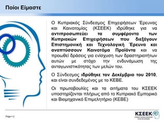 Ποίοι Είμαστε 
Page  2 
Ο Κυπριακός Σύνδεσμος Επιχειρήσεων Έρευνας 
και Καινοτομίας (ΚΣΕΕΚ) ιδρύθηκε για να 
αντιπροσωπεύει τα συμφέροντα των 
Κυπριακών Επιχειρήσεων που διεξάγουν 
Επιστημονική και Τεχνολογική Έρευνα και 
αναπτύσσουν Καινοτόμα Προϊόντα και να 
προωθεί δράσεις για ενίσχυση των δραστηριοτήτων 
αυτών με στόχο την ενδυνάμωση της 
ανταγωνιστικότητας των μελών του. 
Ο Σύνδεσμος ιδρύθηκε τον Δεκέμβριο του 2010, 
και είναι συνδεδεμένος με το ΚΕΒΕ. 
Οι πρωτοβουλίες και τα αιτήματα του ΚΣΕΕΚ 
υποστηρίζονται πλήρως από το Κυπριακό Εμπορικό 
και Βιομηχανικό Επιμελητήριο (ΚΕΒΕ) 
 