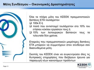 Μέλη Συνδέσμου – Οικονομικές Δραστηριότητες 
Page  5 
Όλα τα πλήρη μέλη του ΚΣΕΕΚ πραγματοποιούν 
δαπάνες ΕΤΑ τουλάχιστον 
 100κ € ή 
 ποσό που αντιστοιχεί τουλάχιστον στο 10% του 
ετήσιου κύκλου εργασιών τους ή 
 15% των λειτουργικών δαπανών τους τα 
τελευταία δύο χρόνια. 
Εταιρείες που πραγματοποιούν μικρότερες δαπάνες 
ΕΤΑ μπορούν να συμμετέχουν στον σύνδεσμο σαν 
διασυνδεμένα μέλη. 
Σκοπός του ΚΣΕΕΚ είναι να συγκεντρώσει όλες τις 
Κυπριακές επιχειρήσεις που διεξάγουν έρευνα για 
παραγωγή νέων καινοτόμων προϊόντων 
 