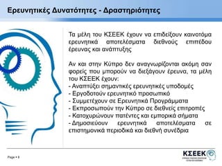 Ερευνητικές Δυνατότητες - Δραστηριότητες 
Page  8 
Τα μέλη του ΚΣΕΕΚ έχουν να επιδείξουν καινοτόμα 
ερευνητικά αποτελέσματα διεθνούς επιπέδου 
έρευνας και ανάπτυξης 
Αν και στην Κύπρο δεν αναγνωρίζονται ακόμη σαν 
φορείς που μπορούν να διεξάγουν έρευνα, τα μέλη 
του ΚΣΕΕΚ έχουν: 
- Αναπτύξει σημαντικές ερευνητικές υποδομές 
- Εργοδοτούν ερευνητικό προσωπικό 
- Συμμετέχουν σε Ερευνητικά Προγράμματα 
- Εκπροσωπούν την Κύπρο σε διεθνείς επιτροπές 
- Κατοχυρώνουν πατέντες και εμπορικά σήματα 
- Δημοσιεύουν ερευνητικά αποτελέσματα σε 
επιστημονικά περιοδικά και διεθνή συνέδρια 
 