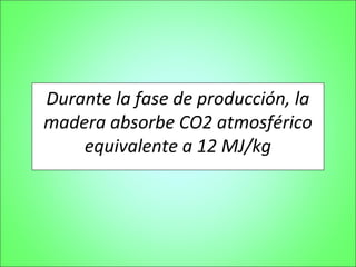 Durante la fase de producción, la
madera absorbe CO2 atmosférico
    equivalente a 12 MJ/kg
 