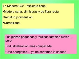 La Madera CO2 –eficiente tiene:
•Madera sana, sin fisuras y de fibra recta.
•Rectitud y dimensión.
•Durabilidad.



 Las piezas pequeñas y torcidas también sirven…
 pero
 •Industrialización más complicada
 •Uso energético… ya no cortamos la cadena
 