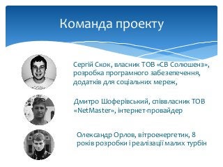 Команда проекту
Сергій Скок, власник ТОВ «СВ Солюшенз»,
розробка програмного забезепечення,
додатків для соціальних мереж,
Дмитро Шоферівський, співвласник ТОВ
«NetMaster», інтернет-провайдер
Олександр Орлов, вітроенергетик, 8
років розробки і реалізації малих турбін
 