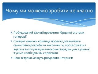  Побудований діючий прототип гібридної системи
генерації
 Сумарні навички команди проекту дозволяють
самостійно розробити, виготовити, протестувати і
здати в експлуатацію автономні зарядки для зупинок
з усіма необхідними сервісами
 Наші вітряки можуть роздавати Інтернет!
Чому ми можемо зробити це класно
 