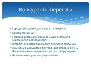  Зарядка смартфонів, планшетів та ноутбуків
 Безкоштовний Wi-Fi
 Гібридна система генерації збільшує і стабілізує
виробництво електроенергії
 Інтерактивна мапа розміщення зупинок із зарядкою
 Номінальна швидкість орієнтована на вітровий режим
Києва і низькі середньорічні швидкості вітру України
 Безпечна конструкція вітроустановки
Конкурентні переваги
 