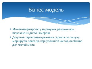  Монетизація проекту за рахунок реклами при
підключенні до Wi-Fi мережі
 Доцільна таргетована реклама сервісів по пошуку
маршрутів, закладів харчування та житла, особливо
для гостей міста
Бізнес-модель
 