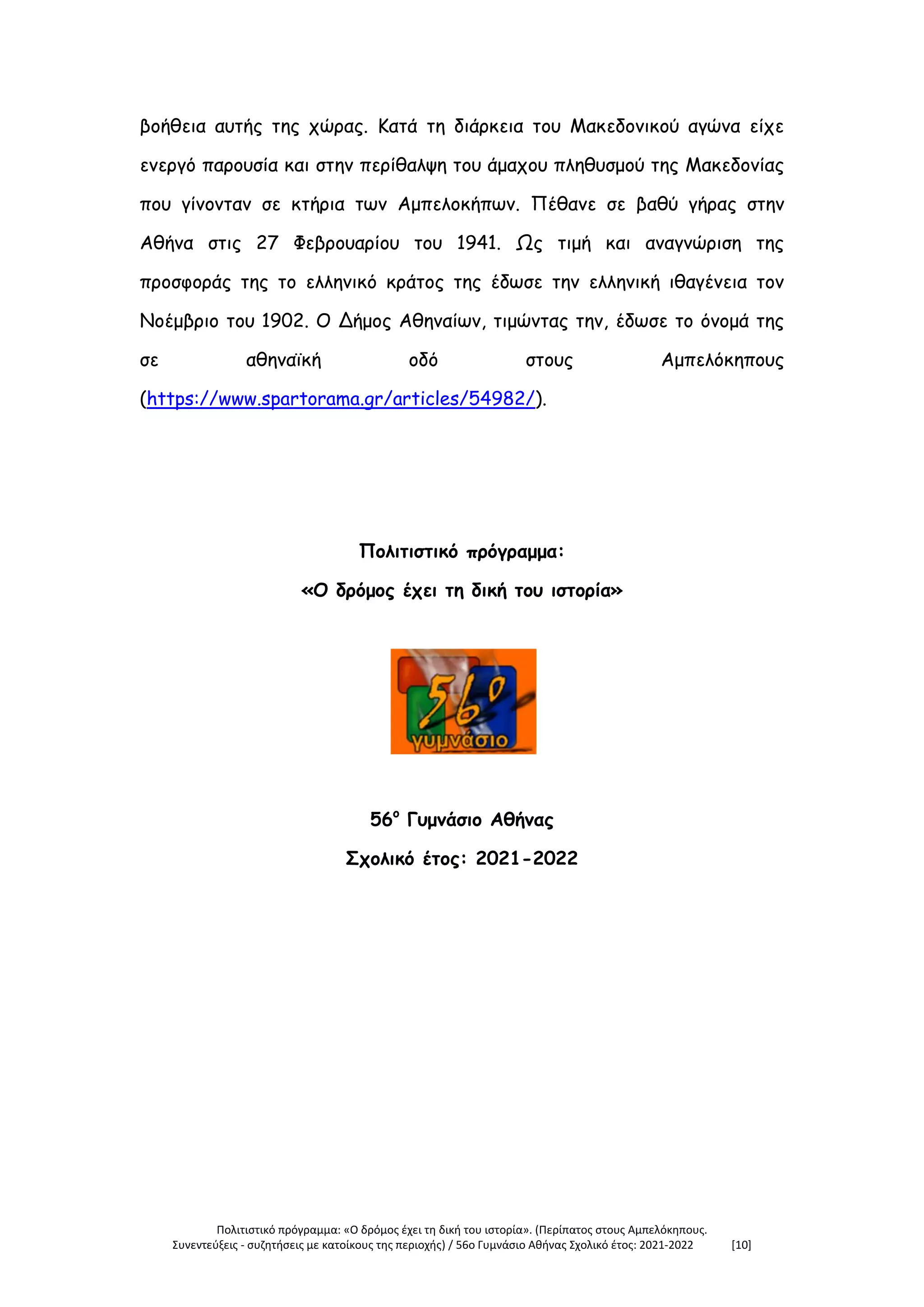 Πολιτιστικό πρόγραμμα: «Ο δρόμος έχει τη δική του ιστορία». (Περίπατος στους Αμπελόκηπους.
Συνεντεύξεις - συζητήσεις με κατοίκους της περιοχής) / 56ο Γυμνάσιο Αθήνας Σχολικό έτος: 2021-2022 [10]
βοήθεια αυτής της χώρας. Κατά τη διάρκεια του Μακεδονικού αγώνα είχε
ενεργό παρουσία και στην περίθαλψη του άμαχου πληθυσμού της Μακεδονίας
που γίνονταν σε κτήρια των Αμπελοκήπων. Πέθανε σε βαθύ γήρας στην
Αθήνα στις 27 Φεβρουαρίου του 1941. Ως τιμή και αναγνώριση της
προσφοράς της το ελληνικό κράτος της έδωσε την ελληνική ιθαγένεια τον
Νοέμβριο του 1902. Ο Δήμος Αθηναίων, τιμώντας την, έδωσε το όνομά της
σε αθηναϊκή οδό στους Αμπελόκηπους
(https://www.spartorama.gr/articles/54982/).
Πολιτιστικό πρόγραμμα:
«Ο δρόμος έχει τη δική του ιστορία»
56ο
Γυμνάσιο Αθήνας
Σχολικό έτος: 2021-2022
 