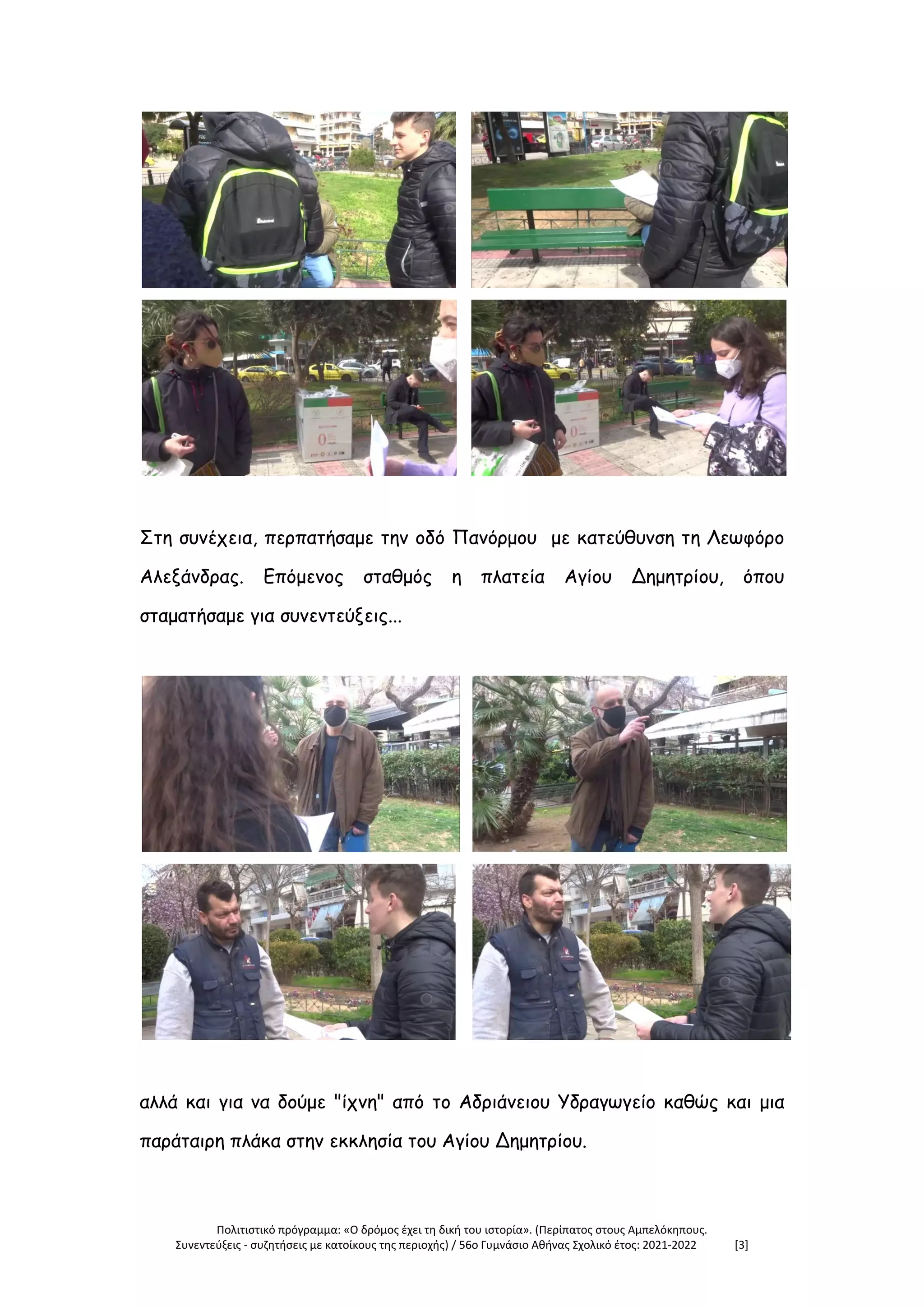 Πολιτιστικό πρόγραμμα: «Ο δρόμος έχει τη δική του ιστορία». (Περίπατος στους Αμπελόκηπους.
Συνεντεύξεις - συζητήσεις με κατοίκους της περιοχής) / 56ο Γυμνάσιο Αθήνας Σχολικό έτος: 2021-2022 [3]
Στη συνέχεια, περπατήσαμε την οδό Πανόρμου με κατεύθυνση τη Λεωφόρο
Αλεξάνδρας. Επόμενος σταθμός η πλατεία Αγίου Δημητρίου, όπου
σταματήσαμε για συνεντεύξεις...
αλλά και για να δούμε "ίχνη" από το Αδριάνειου Υδραγωγείο καθώς και μια
παράταιρη πλάκα στην εκκλησία του Αγίου Δημητρίου.
 