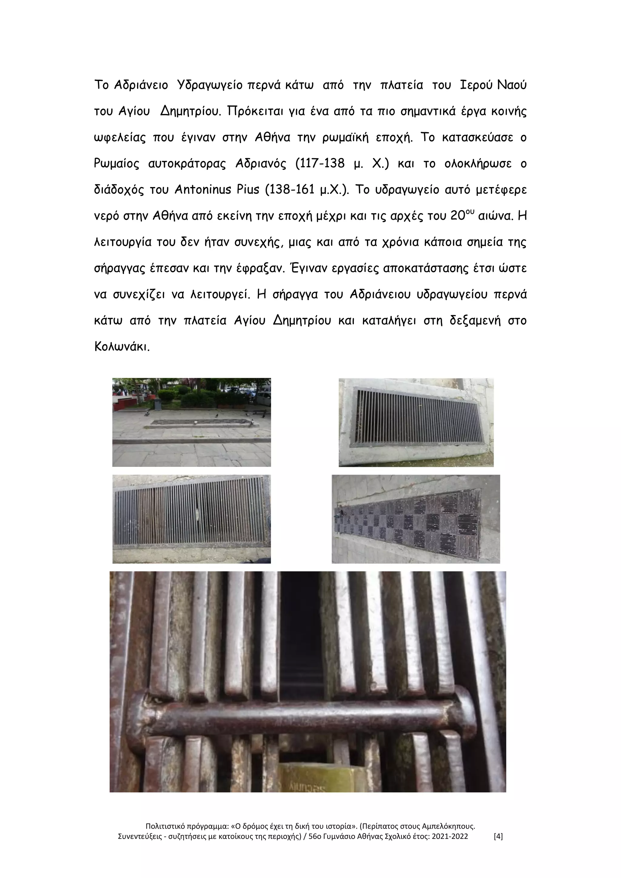 Πολιτιστικό πρόγραμμα: «Ο δρόμος έχει τη δική του ιστορία». (Περίπατος στους Αμπελόκηπους.
Συνεντεύξεις - συζητήσεις με κατοίκους της περιοχής) / 56ο Γυμνάσιο Αθήνας Σχολικό έτος: 2021-2022 [4]
Το Αδριάνειο Υδραγωγείο περνά κάτω από την πλατεία του Ιερού Ναού
του Αγίου Δημητρίου. Πρόκειται για ένα από τα πιο σημαντικά έργα κοινής
ωφελείας που έγιναν στην Αθήνα την ρωμαϊκή εποχή. Το κατασκεύασε ο
Ρωμαίος αυτοκράτορας Αδριανός (117-138 μ. Χ.) και το ολοκλήρωσε ο
διάδοχός του Antoninus Pius (138-161 μ.Χ.). Το υδραγωγείο αυτό μετέφερε
νερό στην Αθήνα από εκείνη την εποχή μέχρι και τις αρχές του 20ου
αιώνα. Η
λειτουργία του δεν ήταν συνεχής, μιας και από τα χρόνια κάποια σημεία της
σήραγγας έπεσαν και την έφραξαν. Έγιναν εργασίες αποκατάστασης έτσι ώστε
να συνεχίζει να λειτουργεί. Η σήραγγα του Αδριάνειου υδραγωγείου περνά
κάτω από την πλατεία Αγίου Δημητρίου και καταλήγει στη δεξαμενή στο
Κολωνάκι.
 