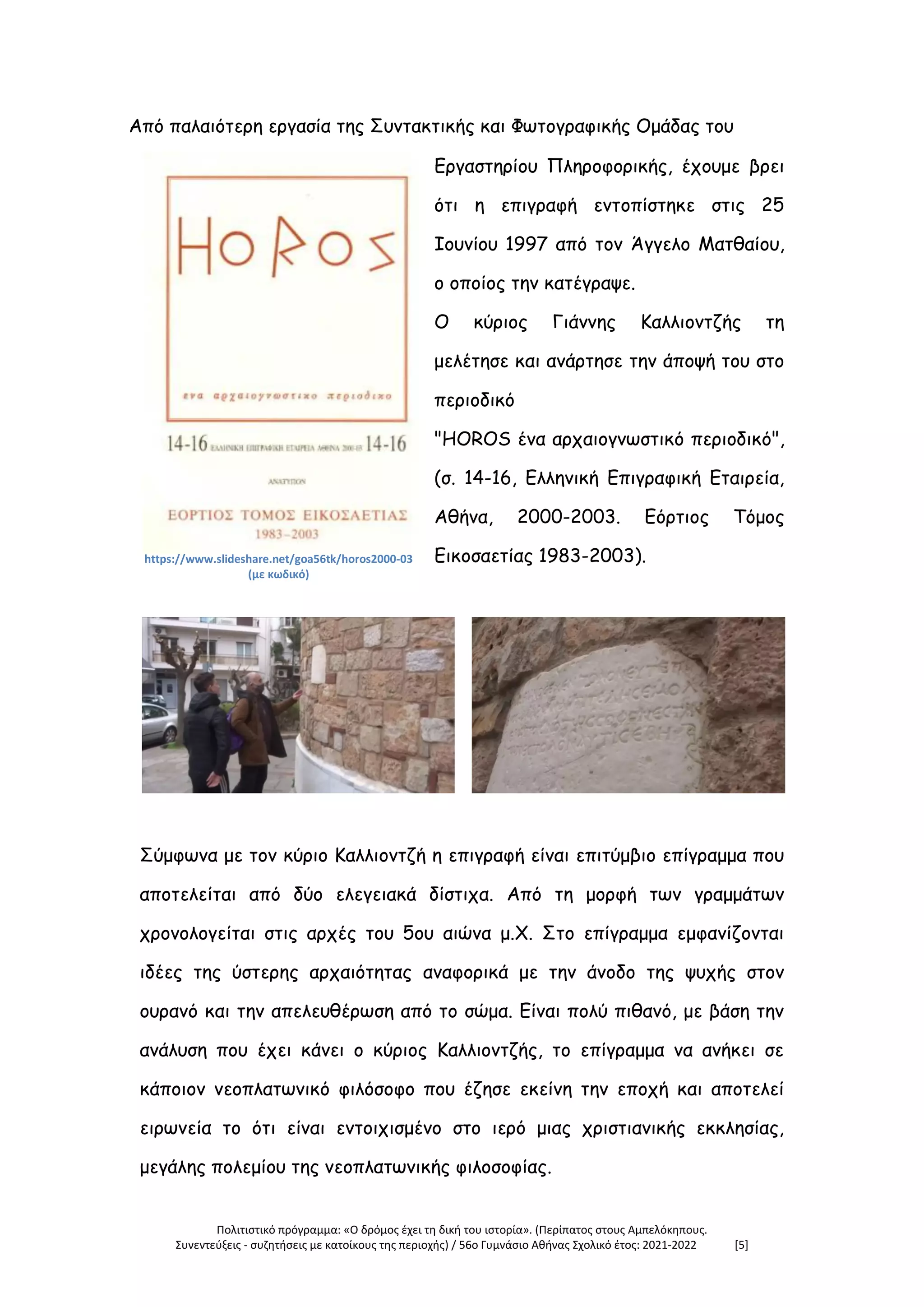 Πολιτιστικό πρόγραμμα: «Ο δρόμος έχει τη δική του ιστορία». (Περίπατος στους Αμπελόκηπους.
Συνεντεύξεις - συζητήσεις με κατοίκους της περιοχής) / 56ο Γυμνάσιο Αθήνας Σχολικό έτος: 2021-2022 [5]
Από παλαιότερη εργασία της Συντακτικής και Φωτογραφικής Ομάδας του
https://www.slideshare.net/goa56tk/horos2000-03
(με κωδικό)
Εργαστηρίου Πληροφορικής, έχουμε βρει
ότι η επιγραφή εντοπίστηκε στις 25
Ιουνίου 1997 από τον Άγγελο Ματθαίου,
ο οποίος την κατέγραψε.
Ο κύριος Γιάννης Καλλιοντζής τη
μελέτησε και ανάρτησε την άποψή του στο
περιοδικό
"HOROS ένα αρχαιογνωστικό περιοδικό",
(σ. 14-16, Ελληνική Επιγραφική Εταιρεία,
Αθήνα, 2000-2003. Εόρτιος Τόμος
Εικοσαετίας 1983-2003).
Σύμφωνα με τον κύριο Καλλιοντζή η επιγραφή είναι επιτύμβιο επίγραμμα που
αποτελείται από δύο ελεγειακά δίστιχα. Από τη μορφή των γραμμάτων
χρονολογείται στις αρχές του 5ου αιώνα μ.Χ. Στο επίγραμμα εμφανίζονται
ιδέες της ύστερης αρχαιότητας αναφορικά με την άνοδο της ψυχής στον
ουρανό και την απελευθέρωση από το σώμα. Είναι πολύ πιθανό, με βάση την
ανάλυση που έχει κάνει ο κύριος Καλλιοντζής, το επίγραμμα να ανήκει σε
κάποιον νεοπλατωνικό φιλόσοφο που έζησε εκείνη την εποχή και αποτελεί
ειρωνεία το ότι είναι εντοιχισμένο στο ιερό μιας χριστιανικής εκκλησίας,
μεγάλης πολεμίου της νεοπλατωνικής φιλοσοφίας.
 