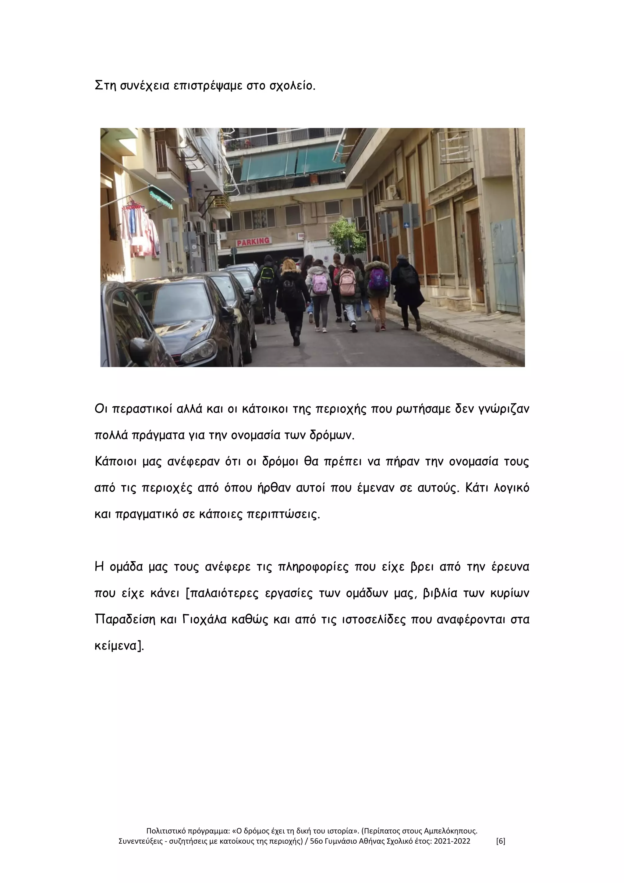 Πολιτιστικό πρόγραμμα: «Ο δρόμος έχει τη δική του ιστορία». (Περίπατος στους Αμπελόκηπους.
Συνεντεύξεις - συζητήσεις με κατοίκους της περιοχής) / 56ο Γυμνάσιο Αθήνας Σχολικό έτος: 2021-2022 [6]
Στη συνέχεια επιστρέψαμε στο σχολείο.
Οι περαστικοί αλλά και οι κάτοικοι της περιοχής που ρωτήσαμε δεν γνώριζαν
πολλά πράγματα για την ονομασία των δρόμων.
Κάποιοι μας ανέφεραν ότι οι δρόμοι θα πρέπει να πήραν την ονομασία τους
από τις περιοχές από όπου ήρθαν αυτοί που έμεναν σε αυτούς. Κάτι λογικό
και πραγματικό σε κάποιες περιπτώσεις.
Η ομάδα μας τους ανέφερε τις πληροφορίες που είχε βρει από την έρευνα
που είχε κάνει [παλαιότερες εργασίες των ομάδων μας, βιβλία των κυρίων
Παραδείση και Γιοχάλα καθώς και από τις ιστοσελίδες που αναφέρονται στα
κείμενα].
 
