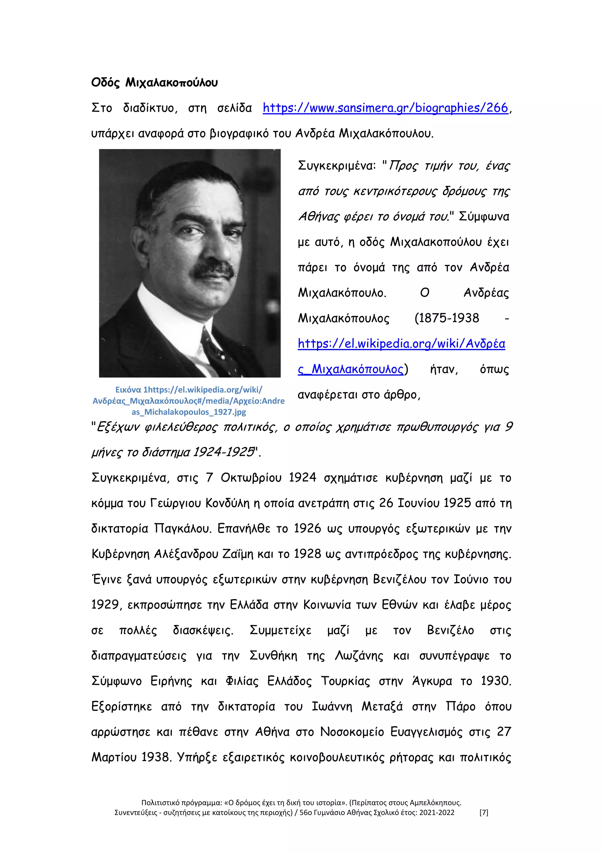 Πολιτιστικό πρόγραμμα: «Ο δρόμος έχει τη δική του ιστορία». (Περίπατος στους Αμπελόκηπους.
Συνεντεύξεις - συζητήσεις με κατοίκους της περιοχής) / 56ο Γυμνάσιο Αθήνας Σχολικό έτος: 2021-2022 [7]
Οδός Μιχαλακοπούλου
Στο διαδίκτυο, στη σελίδα https://www.sansimera.gr/biographies/266,
υπάρχει αναφορά στο βιογραφικό του Ανδρέα Μιχαλακόπουλου.
Εικόνα 1https://el.wikipedia.org/wiki/
Ανδρέας_Μιχαλακόπουλος#/media/Αρχείο:Andre
as_Michalakopoulos_1927.jpg
Συγκεκριμένα: "Προς τιμήν του, ένας
από τους κεντρικότερους δρόμους της
Αθήνας φέρει το όνομά του." Σύμφωνα
με αυτό, η οδός Μιχαλακοπούλου έχει
πάρει το όνομά της από τον Ανδρέα
Μιχαλακόπουλο. Ο Ανδρέας
Μιχαλακόπουλος (1875-1938 -
https://el.wikipedia.org/wiki/Ανδρέα
ς_Μιχαλακόπουλος) ήταν, όπως
αναφέρεται στο άρθρο,
"Εξέχων φιλελεύθερος πολιτικός, ο οποίος χρημάτισε πρωθυπουργός για 9
μήνες το διάστημα 1924-1925".
Συγκεκριμένα, στις 7 Οκτωβρίου 1924 σχημάτισε κυβέρνηση μαζί με το
κόμμα του Γεώργιου Κονδύλη η οποία ανετράπη στις 26 Ιουνίου 1925 από τη
δικτατορία Παγκάλου. Επανήλθε το 1926 ως υπουργός εξωτερικών με την
Κυβέρνηση Αλέξανδρου Ζαΐμη και το 1928 ως αντιπρόεδρος της κυβέρνησης.
Έγινε ξανά υπουργός εξωτερικών στην κυβέρνηση Βενιζέλου τον Ιούνιο του
1929, εκπροσώπησε την Ελλάδα στην Κοινωνία των Εθνών και έλαβε μέρος
σε πολλές διασκέψεις. Συμμετείχε μαζί με τον Βενιζέλο στις
διαπραγματεύσεις για την Συνθήκη της Λωζάνης και συνυπέγραψε το
Σύμφωνο Ειρήνης και Φιλίας Ελλάδος Τουρκίας στην Άγκυρα το 1930.
Εξορίστηκε από την δικτατορία του Ιωάννη Μεταξά στην Πάρο όπου
αρρώστησε και πέθανε στην Αθήνα στο Νοσοκομείο Ευαγγελισμός στις 27
Μαρτίου 1938. Υπήρξε εξαιρετικός κοινοβουλευτικός ρήτορας και πολιτικός
 