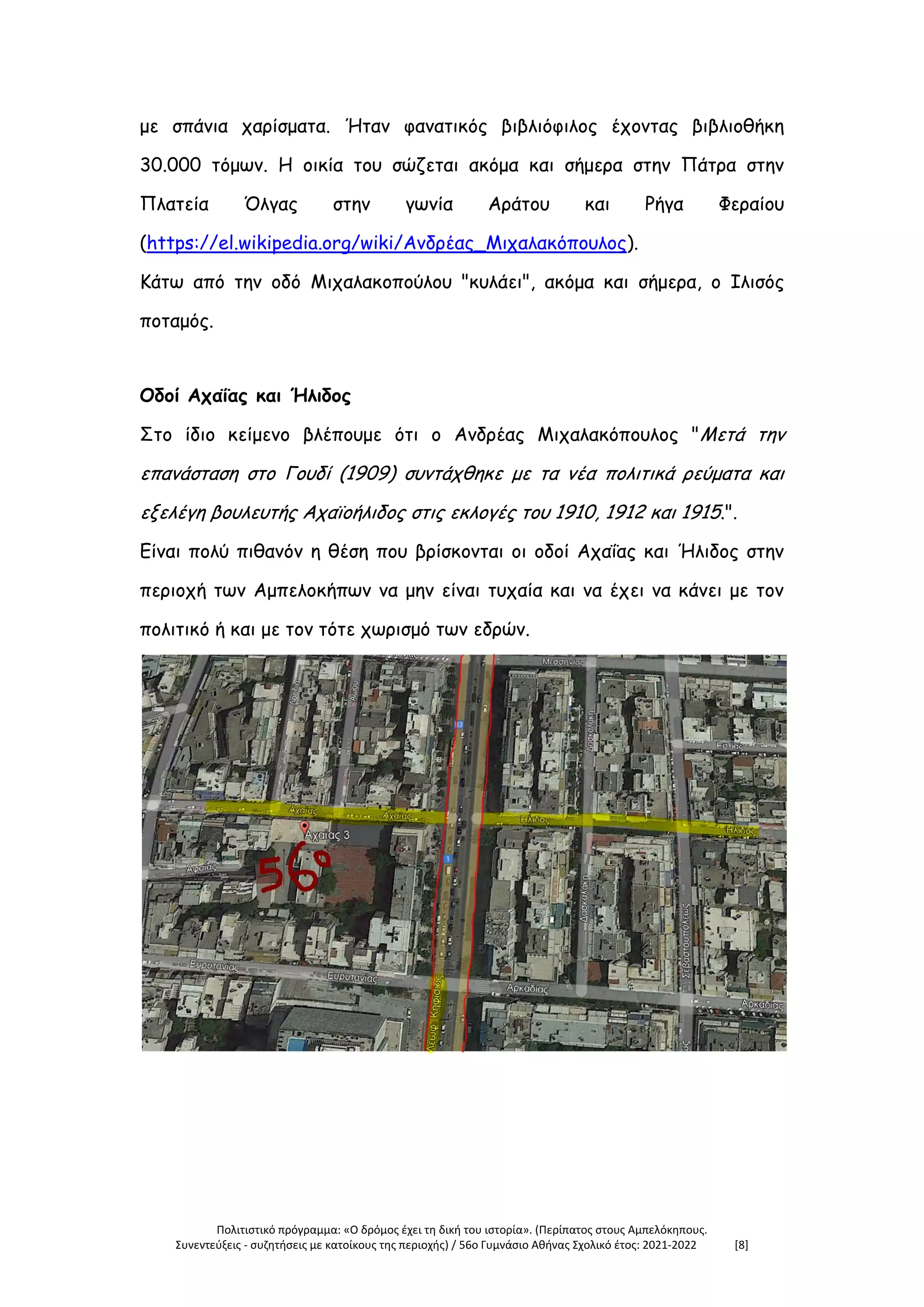Πολιτιστικό πρόγραμμα: «Ο δρόμος έχει τη δική του ιστορία». (Περίπατος στους Αμπελόκηπους.
Συνεντεύξεις - συζητήσεις με κατοίκους της περιοχής) / 56ο Γυμνάσιο Αθήνας Σχολικό έτος: 2021-2022 [8]
με σπάνια χαρίσματα. Ήταν φανατικός βιβλιόφιλος έχοντας βιβλιοθήκη
30.000 τόμων. Η οικία του σώζεται ακόμα και σήμερα στην Πάτρα στην
Πλατεία Όλγας στην γωνία Αράτου και Ρήγα Φεραίου
(https://el.wikipedia.org/wiki/Ανδρέας_Μιχαλακόπουλος).
Κάτω από την οδό Μιχαλακοπούλου "κυλάει", ακόμα και σήμερα, ο Ιλισός
ποταμός.
Οδοί Αχαΐας και Ήλιδος
Στο ίδιο κείμενο βλέπουμε ότι ο Ανδρέας Μιχαλακόπουλος "Μετά την
επανάσταση στο Γουδί (1909) συντάχθηκε με τα νέα πολιτικά ρεύματα και
εξελέγη βουλευτής Αχαϊοήλιδος στις εκλογές του 1910, 1912 και 1915.".
Είναι πολύ πιθανόν η θέση που βρίσκονται οι οδοί Αχαΐας και Ήλιδος στην
περιοχή των Αμπελοκήπων να μην είναι τυχαία και να έχει να κάνει με τον
πολιτικό ή και με τον τότε χωρισμό των εδρών.
 