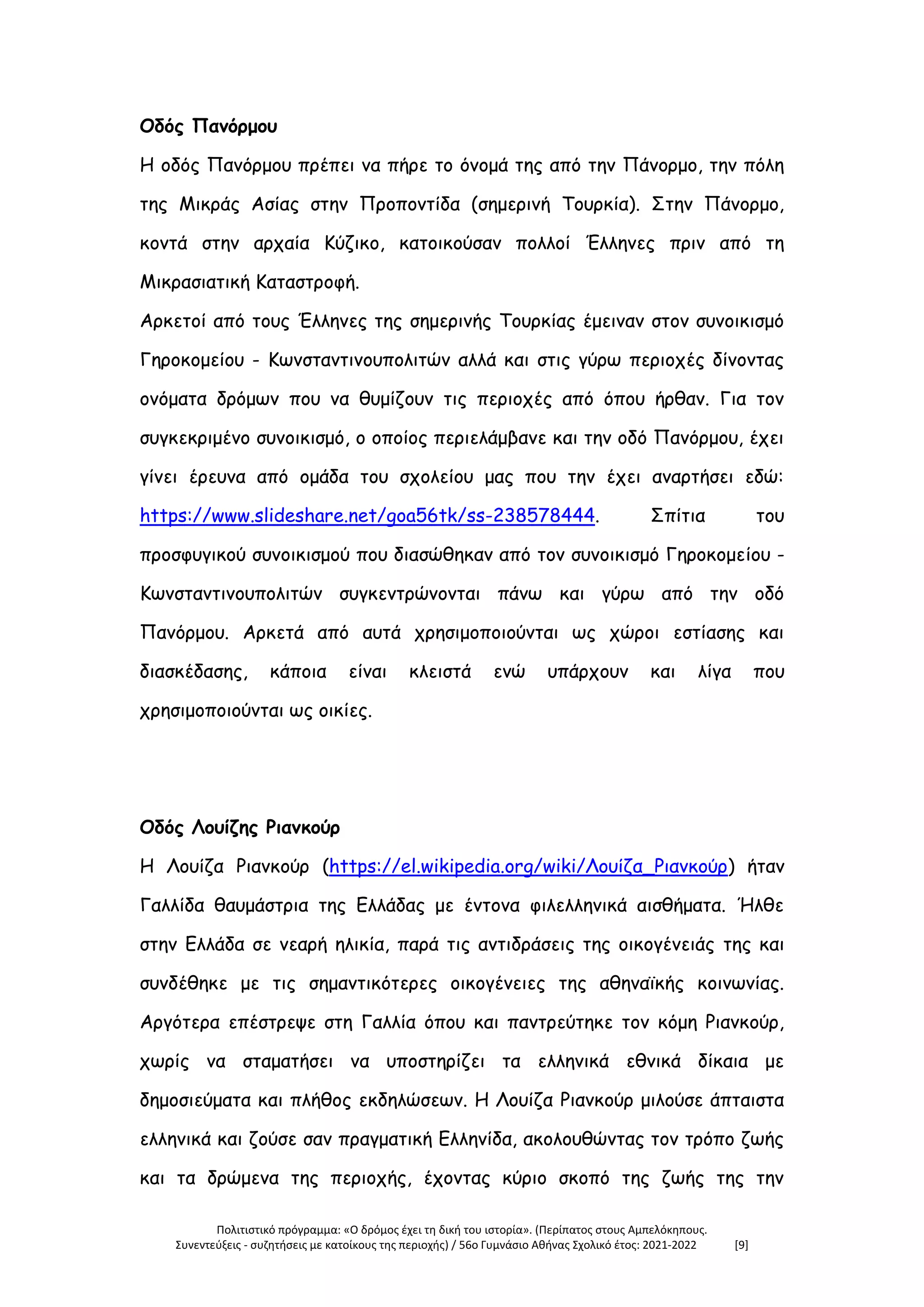 Πολιτιστικό πρόγραμμα: «Ο δρόμος έχει τη δική του ιστορία». (Περίπατος στους Αμπελόκηπους.
Συνεντεύξεις - συζητήσεις με κατοίκους της περιοχής) / 56ο Γυμνάσιο Αθήνας Σχολικό έτος: 2021-2022 [9]
Οδός Πανόρμου
Η οδός Πανόρμου πρέπει να πήρε το όνομά της από την Πάνορμο, την πόλη
της Μικράς Ασίας στην Προποντίδα (σημερινή Τουρκία). Στην Πάνορμο,
κοντά στην αρχαία Κύζικο, κατοικούσαν πολλοί Έλληνες πριν από τη
Μικρασιατική Καταστροφή.
Αρκετοί από τους Έλληνες της σημερινής Τουρκίας έμειναν στον συνοικισμό
Γηροκομείου - Κωνσταντινουπολιτών αλλά και στις γύρω περιοχές δίνοντας
ονόματα δρόμων που να θυμίζουν τις περιοχές από όπου ήρθαν. Για τον
συγκεκριμένο συνοικισμό, ο οποίος περιελάμβανε και την οδό Πανόρμου, έχει
γίνει έρευνα από ομάδα του σχολείου μας που την έχει αναρτήσει εδώ:
https://www.slideshare.net/goa56tk/ss-238578444. Σπίτια του
προσφυγικού συνοικισμού που διασώθηκαν από τον συνοικισμό Γηροκομείου -
Κωνσταντινουπολιτών συγκεντρώνονται πάνω και γύρω από την οδό
Πανόρμου. Αρκετά από αυτά χρησιμοποιούνται ως χώροι εστίασης και
διασκέδασης, κάποια είναι κλειστά ενώ υπάρχουν και λίγα που
χρησιμοποιούνται ως οικίες.
Οδός Λουίζης Ριανκούρ
Η Λουίζα Ριανκούρ (https://el.wikipedia.org/wiki/Λουίζα_Ριανκούρ) ήταν
Γαλλίδα θαυμάστρια της Ελλάδας με έντονα φιλελληνικά αισθήματα. Ήλθε
στην Ελλάδα σε νεαρή ηλικία, παρά τις αντιδράσεις της οικογένειάς της και
συνδέθηκε με τις σημαντικότερες οικογένειες της αθηναϊκής κοινωνίας.
Αργότερα επέστρεψε στη Γαλλία όπου και παντρεύτηκε τον κόμη Ριανκούρ,
χωρίς να σταματήσει να υποστηρίζει τα ελληνικά εθνικά δίκαια με
δημοσιεύματα και πλήθος εκδηλώσεων. Η Λουίζα Ριανκούρ μιλούσε άπταιστα
ελληνικά και ζούσε σαν πραγματική Ελληνίδα, ακολουθώντας τον τρόπο ζωής
και τα δρώμενα της περιοχής, έχοντας κύριο σκοπό της ζωής της την
 
