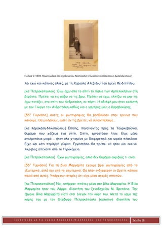 Σ υ ν έ ν τ ε υ ξ η μ ε τ ι ς κ υ ρ ί ε ς Κ α ρ α κ ά σ η - Ν ι κ ο π ο ύ λ ο υ κ α ι Π ε τ ρ α κ ο π ο ύ λ ο υ Σελίδα 18
Εικόνα 5: 1939. Πρώτη μέρα στο σχολείο του Νεστορίδη (έξω από το σπίτι στους Αμπελόκηπους)
Και έχω και κάποιες άλλες, με τη Χαρούλα Αλεξίδου που έμενε Φειδιππίδου.
[κα Πετρακοπούλου] Εγώ έχω από το σπίτι το παλιό των Αμπελοκήπων στη
βεράντα. Πρέπει να τις ψάξω να τις βρω. Πρέπει να έχω, ελπίζω να μην τις
έχω πετάξει, στο σπίτι του Ανδριτσάκη, σε πάρτι. Η αδελφή μου ήταν κολλητή
με τον Γιώργο τον Ανδριτσάκη καθώς και ο γαμπρός μου, ο Καραβοκύρης.
[56ο
Γυμνάσιο] Αυτές οι φωτογραφίες θα βοηθούσαν στην έρευνα που
κάνουμε. Θα μιλήσουμε, ώστε αν τις βρείτε, να συναντηθούμε…
[κα Καρακάση-Νικοπούλου] Επίσης, πηγαίνοντας προς τα Τουρκοβούνια,
θυμάμαι που χάζευα ένα σπίτι. Σπίτι, εργοστάσιο ήταν. Είχε μέσα
αγαλματάκια μικρά … ήταν όλο χτισμένο με διαφορετικά και ωραία πλακάκια.
Είχε και κάτι περίεργα γύψινα. Εργοστάσιο θα πρέπει να ήταν και εκείνο.
Ακριβώς απέναντι από το Γηροκομείο.
[κα Πετρακοπούλου] Έχω φωτογραφίες, αλλά δεν θυμάμαι ακριβώς τι είναι.
[56ο
Γυμνάσιο] Για τη βίλα Μαργαρίτα έχουμε βρει φωτογραφίες από το
εξωτερικό, αλλά όχι από το εσωτερικό. Θα ήταν ενδιαφέρον αν βρείτε κάποια
παλιά από αυτές. Υπάρχουν ιστορίες ότι είχε μέσα στολές ιπποτών..
[κα Πετρακοπούλου] Ναι, υπήρχαν ιππότες μέσα στη βίλα Μαργαρίτα. Η Βίλα
Μαργαρίτα ήταν του Λάμψα, ιδιοκτήτη του ξενοδοχείου Μ. Βρετάνια. Την
έβγαλε Βίλα Μαργαρίτα γιατί έτσι έλεγαν την κόρη του. Μετά το γάμο της
κόρης του με τον Θεόδωρο Πετρακόπουλο (κατοπινό ιδιοκτήτη του
 
