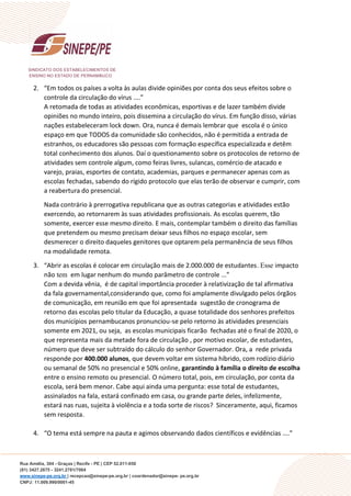 SINDICATO DOS ESTABELECIMENTOS DE
ENSINO NO ESTADO DE PERNAMBUCO
Rua Amélia, 304 - Graças | Recife - PE | CEP 52.011-050
(81) 3427.2675 - 3241.2781/7064
www.sinepe-pe.org.br | recepcao@sinepe-pe.org.br | coordenador@sinepe- pe.org.br
CNPJ: 11.009.990/0001-45
2. “Em todos os países a volta às aulas divide opiniões por conta dos seus efeitos sobre o
controle da circulação do vírus ....”
A retomada de todas as atividades econômicas, esportivas e de lazer também divide
opiniões no mundo inteiro, pois dissemina a circulação do vírus. Em função disso, várias
nações estabeleceram lock down. Ora, nunca é demais lembrar que escola é o único
espaço em que TODOS da comunidade são conhecidos, não é permitida a entrada de
estranhos, os educadores são pessoas com formação específica especializada e detêm
total conhecimento dos alunos. Daí o questionamento sobre os protocolos de retorno de
atividades sem controle algum, como feiras livres, sulancas, comércio de atacado e
varejo, praias, esportes de contato, academias, parques e permanecer apenas com as
escolas fechadas, sabendo do rígido protocolo que elas terão de observar e cumprir, com
a reabertura do presencial.
Nada contrário à prerrogativa republicana que as outras categorias e atividades estão
exercendo, ao retornarem às suas atividades profissionais. As escolas querem, tão
somente, exercer esse mesmo direito. E mais, contemplar também o direito das famílias
que pretendem ou mesmo precisam deixar seus filhos no espaço escolar, sem
desmerecer o direito daqueles genitores que optarem pela permanência de seus filhos
na modalidade remota.
3. “Abrir as escolas é colocar em circulação mais de 2.000.000 de estudantes. Esse impacto
não tem em lugar nenhum do mundo parâmetro de controle ...”
Com a devida vênia, é de capital importância proceder à relativização de tal afirmativa
da fala governamental,considerando que, como foi amplamente divulgado pelos órgãos
de comunicação, em reunião em que foi apresentada sugestão de cronograma de
retorno das escolas pelo titular da Educação, a quase totalidade dos senhores prefeitos
dos municípios pernambucanos pronunciou-se pelo retorno às atividades presenciais
somente em 2021, ou seja, as escolas municipais ficarão fechadas até o final de 2020, o
que representa mais da metade fora de circulação , por motivo escolar, de estudantes,
número que deve ser subtraído do cálculo do senhor Governador. Ora, a rede privada
responde por 400.000 alunos, que devem voltar em sistema híbrido, com rodízio diário
ou semanal de 50% no presencial e 50% online, garantindo à família o direito de escolha
entre o ensino remoto ou presencial. O número total, pois, em circulação, por conta da
escola, será bem menor. Cabe aqui ainda uma pergunta: esse total de estudantes,
assinalados na fala, estará confinado em casa, ou grande parte deles, infelizmente,
estará nas ruas, sujeita à violência e a toda sorte de riscos? Sinceramente, aqui, ficamos
sem resposta.
4. “O tema está sempre na pauta e agimos observando dados científicos e evidências ....”
 
