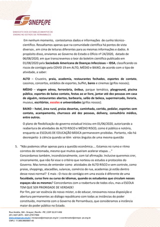 SINDICATO DOS ESTABELECIMENTOS DE
ENSINO NO ESTADO DE PERNAMBUCO
Rua Amélia, 304 - Graças | Recife - PE | CEP 52.011-050
(81) 3427.2675 - 3241.2781/7064
www.sinepe-pe.org.br | recepcao@sinepe-pe.org.br | coordenador@sinepe- pe.org.br
CNPJ: 11.009.990/0001-45
Em nenhum momento, contestamos dados e informações de cunho técnico-
científico. Ressaltamos apenas que na comunidade científica há pontos de vista
diversos , em cima de leituras diferentes para as mesmas informações e dados. A
propósito disso, enviamos ao Governo do Estado o Ofício nº 24/2020, datado de
06/08/2020, em que transcrevemos o teor do boletim científico publicado em
01/08/2020 pela Sociedade Americana de Doenças Infecciosas – IDSA, classificando os
riscos de contágio pela COVID 19 em ALTO, MÉDIO e BAIXO, de acordo com o tipo de
atividade, a saber:
ALTO – Cruzeiro, praia, academia, restaurantes fechados, esportes de contato,
cassinos, concertos, estádios de esportes, buffet, bares e cinemas (grifos nossos);
MÉDIO – viagem aérea, ferroviária, ônibus, parque temático, playground, piscina
pública, esportes de baixo contato, festas ao ar livre, jantar até dez pessoas em casa
de alguém, restaurantes abertos, barbearia, salão de beleza, supermercado, livraria,
museus, escritórios, escolas e universidades (grifos nossos).
BAIXO – hotel, área rural, praias desertas, caminhada, corrida, pedalar, esportes sem
contato, acampamento, churrasco até dez pessoas, delivery, consultório médico,
entre outros.
O plano de flexibilização do governo estadual iniciou em 01/06/2020, autorizando a
reabertura de atividades de ALTO RISCO e MÉDIO RISCO, como é público e notório,
enquanto as ESCOLAS DE EDUCAÇÃO BÁSICA permanecem proibidas. Portanto, não há
desrespeito à ciência quando se têm vários ângulos de uma mesma questão
5. “Não podemos olhar apenas para a questão econômica.... Estamos no rumo e ritmo
corretos de retomada, mesmo que muitos queiram acelerar etapas ...”
Concordamos também, incondicionalmente, com tal afirmação. Inclusive queremos crer,
sinceramente, que não foi esse o critério que norteou os estudos e protocolos do
Governo. Mas temos de entender como atividades de ALTO RISCO e sem controle, como
praias, shoppings, atacadões, sulancas, comércio de rua, academias já estão dentro
desse novo normal? E mais : O risco de contágio em uma escola é diferente de uma
faculdade, curso livre ou curso de idiomas, quando os estudantes que circulam nesses
espaços são os mesmos? Concordamos com a reabertura de todos eles, mas a ESCOLA
TEM QUE SER PRIORIDADE DE VERDADE!
Por fim, por ser essência do nosso mister, o de educar, renovamos nossa disposição e
abertura permanentes ao diálogo republicano com todas as instâncias do poder
constituído, mormente com o Governo de Pernambuco, que consideramos a instância
maior do poder público no Estado.
 