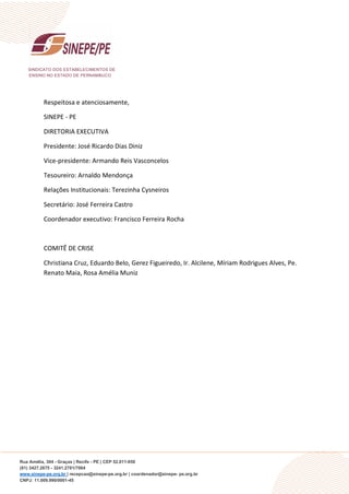 SINDICATO DOS ESTABELECIMENTOS DE
ENSINO NO ESTADO DE PERNAMBUCO
Rua Amélia, 304 - Graças | Recife - PE | CEP 52.011-050
(81) 3427.2675 - 3241.2781/7064
www.sinepe-pe.org.br | recepcao@sinepe-pe.org.br | coordenador@sinepe- pe.org.br
CNPJ: 11.009.990/0001-45
Respeitosa e atenciosamente,
SINEPE - PE
DIRETORIA EXECUTIVA
Presidente: José Ricardo Dias Diniz
Vice-presidente: Armando Reis Vasconcelos
Tesoureiro: Arnaldo Mendonça
Relações Institucionais: Terezinha Cysneiros
Secretário: José Ferreira Castro
Coordenador executivo: Francisco Ferreira Rocha
COMITÊ DE CRISE
Christiana Cruz, Eduardo Belo, Gerez Figueiredo, Ir. Alcilene, Míriam Rodrigues Alves, Pe.
Renato Maia, Rosa Amélia Muniz
 