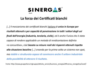 La forza dei Certificati bianchi
[…] Il meccanismo dei certificati bianchi italiano è unico in Europa per
risultati ottenuti e per capacità di penetrazione in tutti i settori degli usi
finali dell’energia (industria, terziario, civile), ed è anche l’unico che è stato
capace di rendere applicabile un metodo di rendicontazione definito
«a consuntivo», cioè basato su misure reali dei risparmi ottenuti rispetto
alla situazione baseline […] creando per la prima volta un sistema non spot,
ma stabile e strutturato capace di convincere anche il settore industriale
della possibilità di ottenere il risultato.
Fonte: http://www.gruppohera.it/gruppo/attivita_servizi/business_energia/efficienza_energetica/cesef/
 