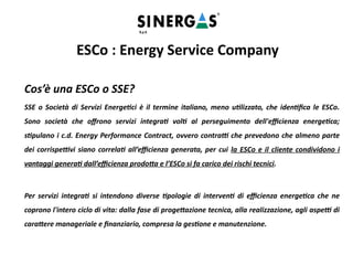 Cos’è una ESCo o SSE?
SSE o Società di Servizi Energetici è il termine italiano, meno utilizzato, che identifica le ESCo.
Sono società che offrono servizi integrati volti al perseguimento dell'efficienza energetica;
stipulano i c.d. Energy Performance Contract, ovvero contratti che prevedono che almeno parte
dei corrispettivi siano correlati all’efficienza generata, per cui la ESCo e il cliente condividono i
vantaggi generati dall’efficienza prodotta e l’ESCo si fa carico dei rischi tecnici.
Per servizi integrati si intendono diverse tipologie di interventi di efficienza energetica che ne
coprono l'intero ciclo di vita: dalla fase di progettazione tecnica, alla realizzazione, agli aspetti di
carattere manageriale e finanziario, compresa la gestione e manutenzione.
ESCo : Energy Service Company
 
