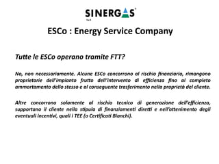 Tutte le ESCo operano tramite FTT?
No, non necessariamente. Alcune ESCo concorrono al rischio finanziario, rimangono
proprietarie dell’impianto frutto dell’intervento di efficienza fino al completo
ammortamento dello stesso e al conseguente trasferimento nella proprietà del cliente.
Altre concorrono solamente al rischio tecnico di generazione dell’efficienza,
supportano il cliente nella stipula di finanziamenti diretti e nell’ottenimento degli
eventuali incentivi, quali i TEE (o Certificati Bianchi).
ESCo : Energy Service Company
 