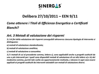 Come ottenere i Titoli di Efficienza Energetica o Certificati
Bianchi?
Art. 3 Metodi di valutazione dei risparmi
3.1 Ai fini della valutazione dei risparmi conseguibili attraverso ciascuna tipologia di intervento si
distinguono:
a) metodi di valutazione standardizzata;
b) metodi di valutazione analitica;
c) metodi di valutazione a consuntivo.
3.2 I metodi di cui al precedente comma, lettera c), sono applicabili anche a progetti costituiti da
uno o più interventi per i quali sono disponibili metodi di valutazione di cui alle lettere a) e b) del
medesimo comma, purché tale scelta sia opportunamente motivata, e devono in ogni caso essere
applicati ai progetti costituiti da interventi valutabili con metodi di valutazione diversi.
Delibera 27/10/2011 – EEN 9/11
 