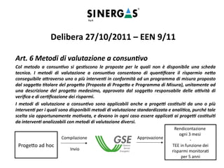 Art. 6 Metodi di valutazione a consuntivo
Col metodo a consuntivo si gestiscono le proposte per le quali non è disponibile una scheda
tecnica. I metodi di valutazione a consuntivo consentono di quantificare il risparmio netto
conseguibile attraverso uno o più interventi in conformità ad un programma di misura proposto
dal soggetto titolare del progetto (Proposta di Progetto e Programma di Misura), unitamente ad
una descrizione del progetto medesimo, approvato dal soggetto responsabile delle attività di
verifica e di certificazione dei risparmi.
I metodi di valutazione a consuntivo sono applicabili anche a progetti costituiti da uno o più
interventi per i quali sono disponibili metodi di valutazione standardizzata e analitica, purché tale
scelta sia opportunamente motivata, e devono in ogni caso essere applicati ai progetti costituiti
da interventi analizzabili con metodi di valutazione diversi.
Delibera 27/10/2011 – EEN 9/11
Progetto ad hoc
Compilazione
Invio
Rendicontazione
ogni 3 mesi
-
TEE in funzione dei
risparmi monitorati
per 5 anni
Approvazione
 