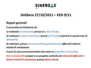 Regole generali
È consentito al richiedente di:
1) realizzare un intervento presso un unico cliente;
2) realizzare lo stesso intervento presso più clienti; si parlerà in questo caso di
‘progetto’;
3) realizzare, presso uno stesso cliente, più interventi afferenti a diversi
metodi di valutazione.
Il caso 3), può essere presentata solo come un progetto a consuntivo.
Non è ammissibile proporre un progetto costituito da interventi afferenti a
diversi metodi di valutazione presso diversi clienti.
Delibera 27/10/2011 – EEN 9/11
 