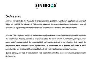 Codice etico
Sinergas nel contesto del “Modello di organizzazione, gestione e controllo”, applicato ai sensi del
D.Lgs. n.231/2001, ha adottato il Codice Etico, ovvero il documento in cui sono individuati i principi
generali e le regole comportamentali alle quali è riconosciuto un valore etico determinante.
Il Codice Etico conferma e rafforza il modello comportamentale e operativo basato su onestà e fiducia
che caratterizza il nostro operato, a garanzia e tutela dei nostri clienti. In particolare, Sinergas pone
come valori imprescindibili la responsabilità nei comportamenti e nel rispetto delle leggi, la
trasparenza nelle relazioni e nelle informazioni, la correttezza per il rispetto dei diritti e delle
opportunità e per tutelare l’efficienza dell’azienda e il valore della concorrenza sul mercato.
Questo perché, per noi, la reputazione e la credibilità aziendale sono una risorsa fondamentale
dell’impresa.
 
