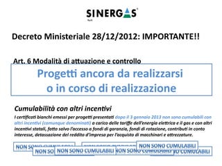 Cumulabilità con altri incentivi
I certificati bianchi emessi per progetti presentati dopo il 3 gennaio 2013 non sono cumulabili con
altri incentivi (comunque denominati) a carico delle tariffe dell’energia elettrica e il gas e con altri
incentivi statali, fatto salvo l’accesso a fondi di garanzia, fondi di rotazione, contributi in conto
interesse, detassazione del reddito d’impresa per l’acquisto di macchinari e attrezzature.
Decreto Ministeriale 28/12/2012: IMPORTANTE!!
Art. 6 Modalità di attuazione e controllo
[…]A decorrere dalla medesima data del 1 gennaio 2014, hanno accesso al sistema dei certificati
bianchi esclusivamente progetti ancora da realizzarsi o in corso di realizzazione. Fino all’entrata in
vigore del decreto di approvazione dell’adeguamento, sono applicabili, ai fini dell’attuazione del
presente decreto le linee guida approvate con la delibera EEN 09/11 dell’Autorità per l’energia
elettrica e il gas del 27 ottobre 2011, nelle parti non incompatibili con il presente decreto.
Progetti ancora da realizzarsi
o in corso di realizzazione
 