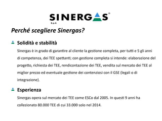 Perché scegliere Sinergas?
Solidità e stabilità
Sinergas è in grado di garantire al cliente la gestione completa, per tutti e 5 gli anni
di competenza, dei TEE spettanti; con gestione completa si intende: elaborazione del
progetto, richiesta dei TEE, rendicontazione dei TEE, vendita sul mercato dei TEE al
miglior prezzo ed eventuale gestione dei contenziosi con il GSE (legali o di
integrazione).
Esperienza
Sinergas opera sul mercato dei TEE come ESCo dal 2005. In questi 9 anni ha
collezionato 80.000 TEE di cui 33.000 solo nel 2014.
 