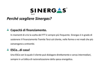 Perché scegliere Sinergas?
Capacità di finanziamento.
In momenti di crisi la scelta del FTT è sempre più frequente. Sinergas è in grado di
sostenere il Finanziamento Tramite Terzi col cliente, nelle forme e nei modi che più
convengono a entrambi.
ESCo…di casa!
Una ESCo con la quale il cliente può dialogare direttamente e senza intermediari,
sempre in un’ottica di razionalizzazione della spesa energetica.
 