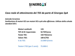 Caso reale di ottenimento dei TEE da parte di Sinergas SpA
Azienda Ceramica
Sostituzione di motori IE2 con motori IE3 a più alta efficienza. Utilizzo della scheda
standard 30 E.
Motori sostituiti: 135
TEP di EE risparmiate: 56 TEP/anno
Totale TEE: 150 TEE/anno
Valore TEE: 100 €/TEE
€ da TEE: 15.000 €/anno
Totale € TEE (per 5 anni): 75.000 €
 
