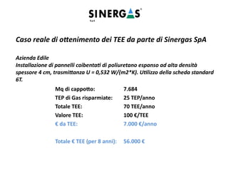 Caso reale di ottenimento dei TEE da parte di Sinergas SpA
Azienda Edile
Installazione di pannelli coibentati di poliuretano espanso ad alta densità
spessore 4 cm, trasmittanza U = 0,532 W/(m2*K). Utilizzo della scheda standard
6T.
Mq di cappotto: 7.684
TEP di Gas risparmiate: 25 TEP/anno
Totale TEE: 70 TEE/anno
Valore TEE: 100 €/TEE
€ da TEE: 7.000 €/anno
Totale € TEE (per 8 anni): 56.000 €
 